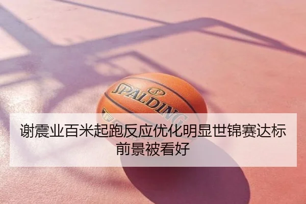 谢震业百米起跑反应优化明显世锦赛达标前景被看好