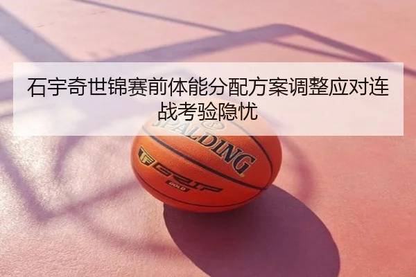 石宇奇世锦赛前体能分配方案调整应对连战考验隐忧